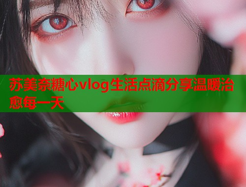 苏美奈糖心vlog生活点滴分享温暖治愈每一天