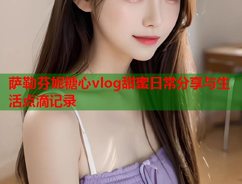 萨勒芬妮糖心vlog甜蜜日常分享与生活点滴记录