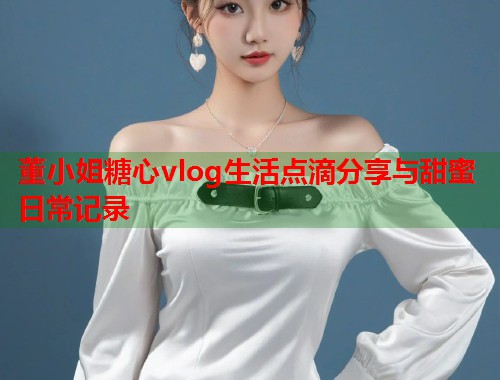 董小姐糖心vlog生活点滴分享与甜蜜日常记录