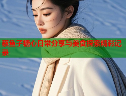 蔡鱼子糖心日常分享与美食探索精彩记录