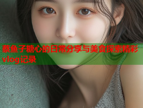 蔡鱼子糖心的日常分享与美食探索精彩vlog记录