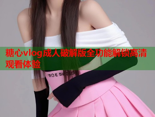 糖心vlog成人破解版全功能解锁高清观看体验