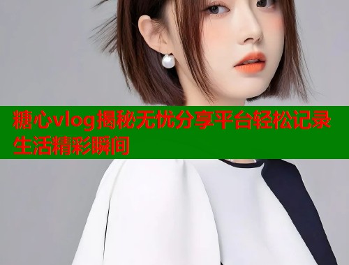 糖心vlog揭秘无忧分享平台轻松记录生活精彩瞬间