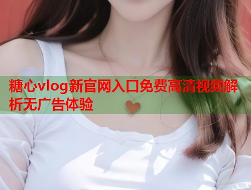 糖心vlog新官网入口免费高清视频解析无广告体验